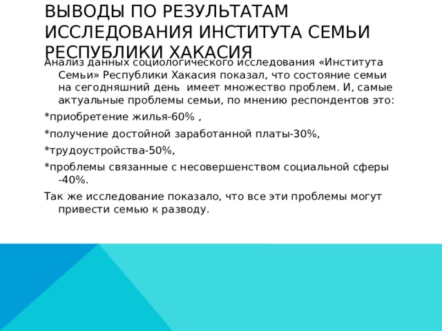 Выводы по Результатам исследования института Семьи Республики Хакасия Анализ данных социологического исследования «Института Семьи» Республики Хакасия показал, что состояние семьи на сегодняшний день имеет множество проблем. И, самые актуальные проблемы семьи, по мнению респондентов это: *приобретение жилья-60% , *получение достойной заработанной платы-30%, *трудоустройства-50%, *проблемы связанные с несовершенством социальной сферы -40%. Так же исследование показало, что все эти проблемы могут привести семью к разводу.  
