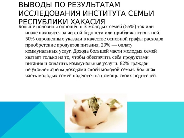 Выводы по Результатам исследования института Семьи Республики Хакасия Больше половины опрошенных молодых семей (55%) так или иначе находятся за чертой бедности или приближаются к ней.  50% опрошенных указали в качестве основной графы расходов приобретение продуктов питания, 29% — оплату коммунальных услуг. Дохода большей части молодых семей хватает только на то, чтобы обеспечить себя продуктами питания и оплатить коммунальные услуги. 82% граждан не удовлетворены доходами своей молодой семьи. Большая часть молодых семей надеются на помощь своих родителей. 
