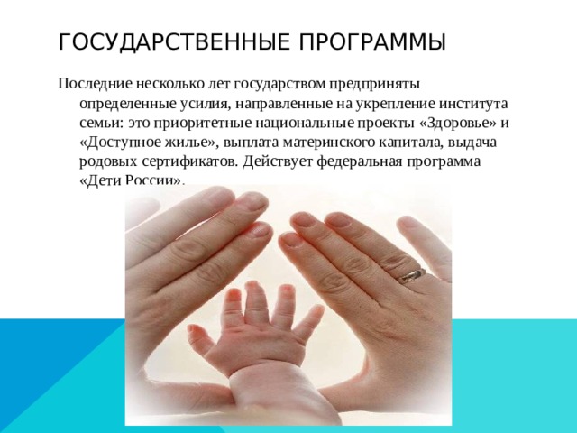 Государственные программы Последние несколько лет государством предприняты определенные усилия, направленные на укрепление института семьи: это приоритетные национальные проекты «Здоровье» и «Доступное жилье», выплата материнского капитала, выдача родовых сертификатов. Действует федеральная программа «Дети России». 