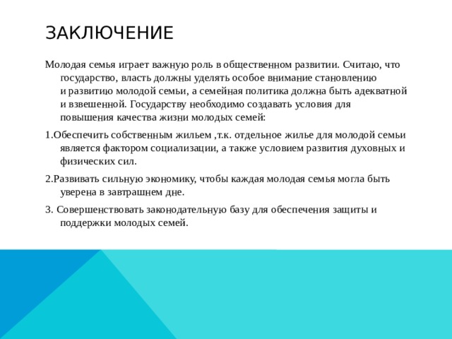 Заключение Молодая семья играет важную роль в общественном развитии. Считаю, что государство, власть должны уделять особое внимание становлению и развитию молодой семьи, а семейная политика должна быть адекватной и взвешенной. Государству необходимо создавать условия для повышения качества жизни молодых семей: 1.Обеспечить собственным жильем ,т.к. отдельное жилье для молодой семьи является фактором социализации, а также условием развития духовных и физических сил. 2.Развивать сильную экономику, чтобы каждая молодая семья могла быть уверена в завтрашнем дне. 3. Совершенствовать законодательную базу для обеспечения защиты и поддержки молодых семей. 