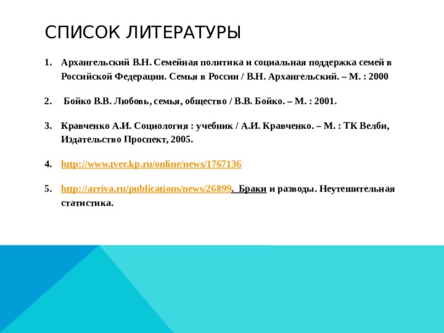 Список литературы Архангельский В.Н. Семейная политика и социальная поддержка семей в Российской Федерации. Семья в России / В.Н. Архангельский. – М. : 2000  Бойко В.В. Любовь, семья, общество / В.В. Бойко. – М. : 2001. Кравченко А.И. Социология : учебник / А.И. Кравченко. – М. : ТК Велби, Издательство Проспект, 2005. http:// www.tver.kp.ru/online/news/1767136 http:// arriva.ru/publications/news/26899 .  Браки и разводы. Неутешительная статистика.  