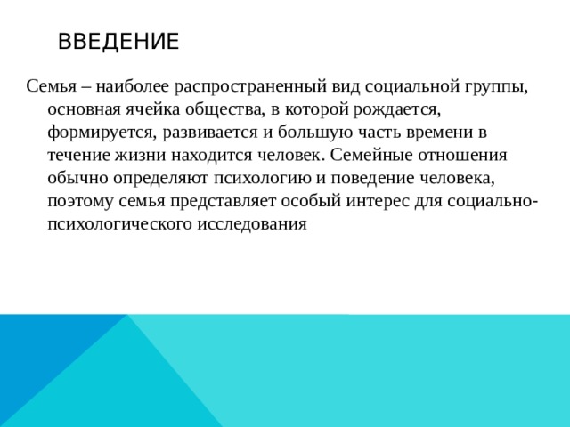 ВВЕДЕНИЕ Семья – наиболее распространенный вид социальной группы, основная ячейка общества, в которой рождается, формируется, развивается и большую часть времени в течение жизни находится человек. Семейные отношения обычно определяют психологию и поведение человека, поэтому семья представляет особый интерес для социально-психологического исследования 