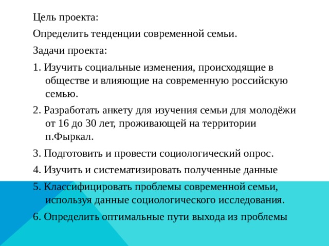 Цель проекта: Определить тенденции современной семьи. Задачи проекта: 1. Изучить социальные изменения, происходящие в обществе и влияющие на современную российскую семью. 2. Разработать анкету для изучения семьи для молодёжи от 16 до 30 лет, проживающей на территории п.Фыркал. 3. Подготовить и провести социологический опрос. 4. Изучить и систематизировать полученные данные 5. Классифицировать проблемы современной семьи, используя данные социологического исследования. 6. Определить оптимальные пути выхода из проблемы 