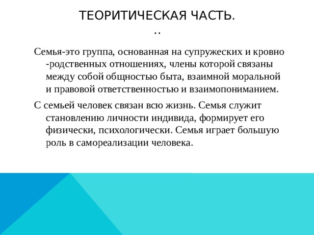 Теоритическая часть.  .. Семья-это группа, основанная на супружеских и кровно -родственных отношениях, члены которой связаны между собой общностью быта, взаимной моральной и правовой ответственностью и взаимопониманием. С семьей человек связан всю жизнь. Семья служит становлению личности индивида, формирует его физически, психологически. Семья играет большую роль в самореализации человека. 