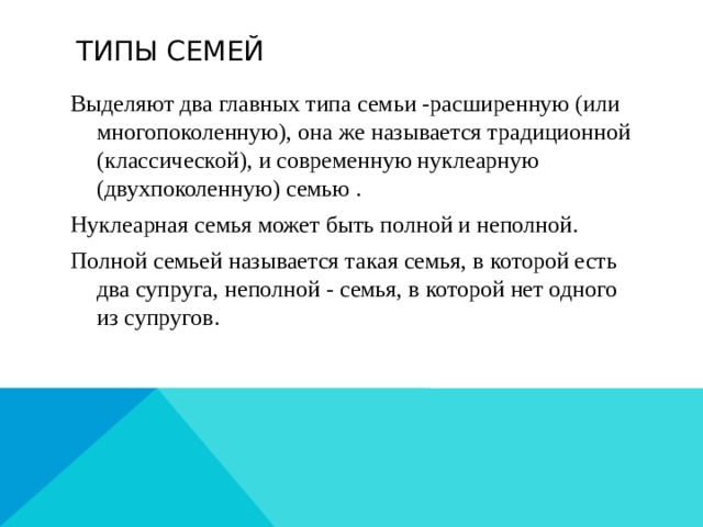  Типы семей Выделяют два главных типа семьи -расширенную (или многопоколенную), она же называется традиционной (классической), и современную нуклеарную (двухпоколенную) семью . Нуклеарная семья может быть полной и неполной. Полной семьей называется такая семья, в которой есть два супруга, неполной - семья, в которой нет одного из супругов. 