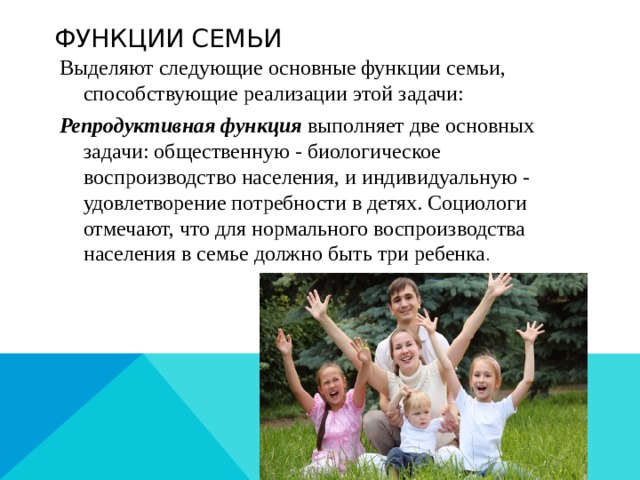 Функции семьи Выделяют следующие основные функции семьи, способствующие реализации этой задачи: Репродуктивная функция выполняет две основных задачи: общественную - биологическое воспроизводство населения, и индивидуальную - удовлетворение потребности в детях. Социологи отмечают, что для нормального воспроизводства населения в семье должно быть три ребенка . 
