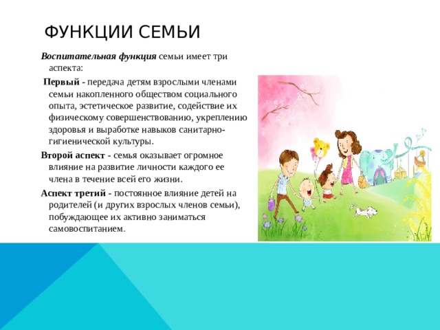 Функции семьи Воспитательная функция семьи имеет три аспекта:  Первый - передача детям взрослыми членами семьи накопленного обществом социального опыта, эстетическое развитие, содействие их физическому совершенствованию, укреплению здоровья и выработке навыков санитарно-гигиенической культуры. Второй аспект - семья оказывает огромное влияние на развитие личности каждого ее члена в течение всей его жизни. Аспект третий - постоянное влияние детей на родителей (и других взрослых членов семьи), побуждающее их активно заниматься самовоспитанием .  