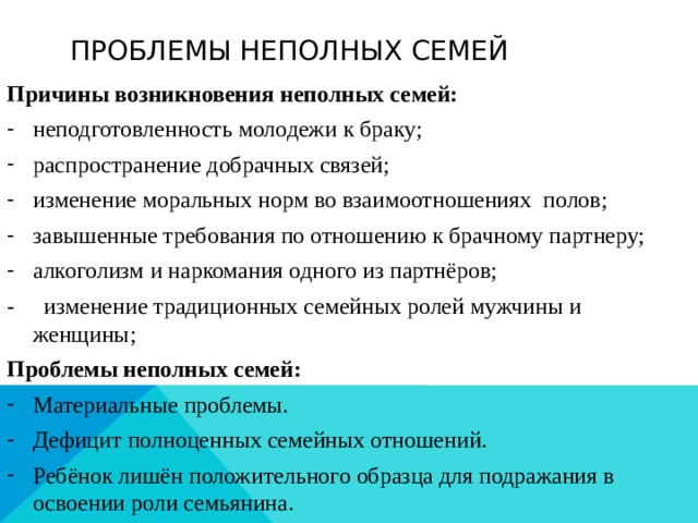 Проблемы неполных семей Причины возникновения неполных семей: неподготовленность молодежи к браку; распространение добрачных связей; изменение моральных норм во взаимоотношениях полов; завышенные требования по отношению к брачному партнеру; алкоголизм и наркомания одного из партнёров; - изменение традиционных семейных ролей мужчины и женщины; Проблемы неполных семей: Материальные проблемы. Дефицит полноценных семейных отношений. Ребёнок лишён положительного образца для подражания в освоении роли семьянина. 