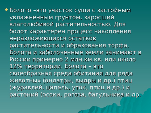 Болото –это участок суши с застойным увлажненным грунтом, заросший влаголюбивой растительностью. Для болот характерен процесс накопления неразложившихся остатков растительности и образования торфа. Болота и заболоченные земли занимают в России примерно 2 млн.км.кв. или около 12% территории. Болота – это своеобразная среда обитания для ряда животных (ондатры, выдры и др.) птиц (журавлей, цапель, уток, птиц и др.) и растений (осоки, рогоза, багульника и др. 