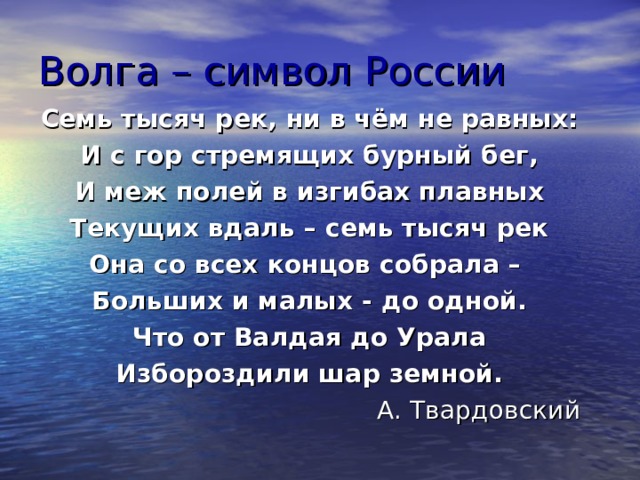 Волга – символ России Семь тысяч рек, ни в чём не равных: И с гор стремящих бурный бег, И меж полей в изгибах плавных Текущих вдаль – семь тысяч рек Она со всех концов собрала – Больших и малых - до одной. Что от Валдая до Урала Избороздили шар земной. А. Твардовский 