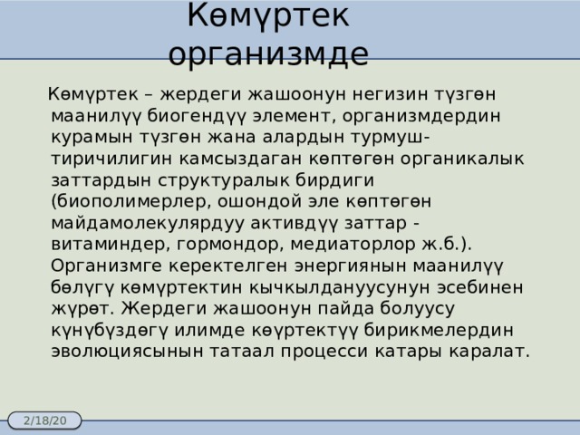 Көмүртек организмде  Көмүртек – жердеги жашоонун негизин түзгөн маанилүү биогендүү элемент, организмдердин курамын түзгөн жана алардын турмуш-тиричилигин камсыздаган көптөгөн органикалык заттардын структуралык бирдиги (биополимерлер, ошондой эле көптөгөн майдамолекулярдуу активдүү заттар - витаминдер, гормондор, медиаторлор ж.б.). Организмге керектелген энергиянын маанилүү бөлүгү көмүртектин кычкылдануусунун эсебинен жүрөт. Жердеги жашоонун пайда болуусу күнүбүздөгү илимде көүртектүү бирикмелердин эволюциясынын татаал процесси катары каралат. 