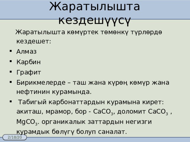 Жаратылышта кездешүүсү  Жаратылышта көмүртек төмөнкү түрлөрдө кездешет: Алмаз Карбин Графит Бирикмелерде – таш жана күрөң көмүр жана нефтинин курамында.  Табигый карбонаттардын курамына кирет: акиташ, мрамор, бор - CaCO 3 , доломит CaCO 3 ,  MgCO 3 . органикалык заттардын негизги курамдык бөлүгү болуп саналат. 