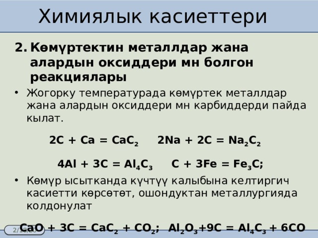 Химиялык касиеттери Көмүртектин металлдар жана алардын оксиддери мн болгон реакциялары Жогорку температурада көмүртек металлдар жана алардын оксиддери мн карбиддерди пайда кылат. 2C + Ca = CaC 2 2Na + 2C = Na 2 C 2  4Al + 3C = Al 4 C 3 C + 3Fe = Fe 3 C; Көмүр ысытканда күчтүү калыбына келтиргич касиетти көрсөтөт, ошондуктан металлургияда колдонулат CaO + 3C = CaC 2 + CO 2 ;  Al 2 O 3 +9C = Al 4 C 3 + 6CO Fe 3 O 4 + 2C = 3Fe + 2CO 2 ; 2ZnO + C = 2Zn + CO 2  MnO 2 + C = Mn + CO 2  