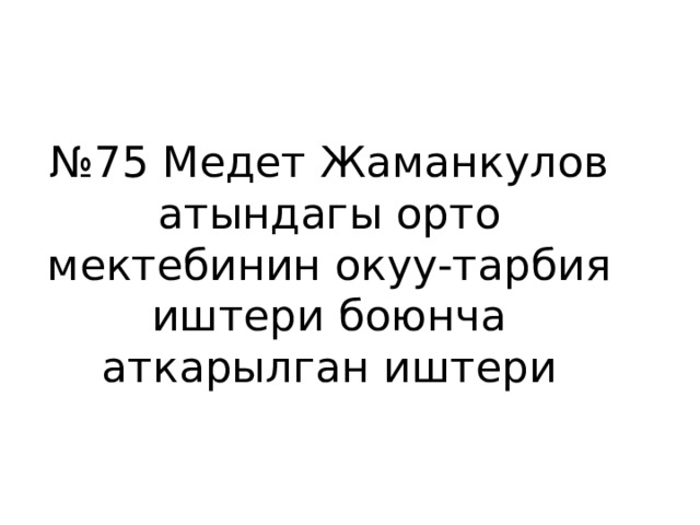 № 75 Медет Жаманкулов атындагы орто мектебинин окуу-тарбия иштери боюнча аткарылган иштери 