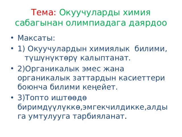 Тема: Окуучуларды химия сабагынан олимпиадага даярдоо Максаты: 1) Окуучулардын химиялык билими, түшүнүктөрү калыптанат. 2)Органикалык эмес жана органикалык заттардын касиеттери боюнча билими кеңейет. 3)Топто иштөөдө биримдүүлүккө,эмгекчилдикке,алдыга умтулууга тарбияланат . 
