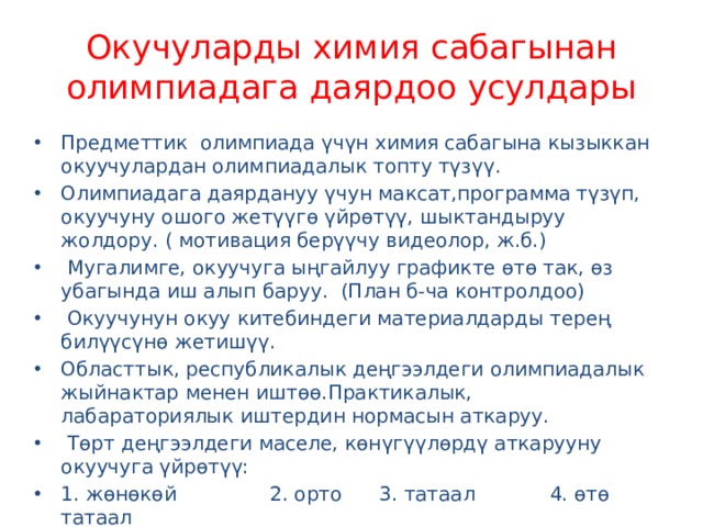 Окучуларды химия сабагынан олимпиадага даярдоо усулдары Предметтик олимпиада үчүн химия сабагына кызыккан окуучулардан олимпиадалык топту түзүү. Олимпиадага даярдануу үчун максат,программа түзүп, окуучуну ошого жетүүгө үйрөтүү, шыктандыруу жолдору. ( мотивация берүүчу видеолор, ж.б.)  Мугалимге, окуучуга ыңгайлуу графикте өтө так, өз убагында иш алып баруу. (План б-ча контролдоо)  Окуучунун окуу китебиндеги материалдарды терең билүүсүнө жетишүү. Областтык, республикалык деңгээлдеги олимпиадалык жыйнактар менен иштөө.Практикалык, лабараториялык иштердин нормасын аткаруу.  Төрт деңгээлдеги маселе, көнүгүүлөрдү аткарууну окуучуга үйрөтүү: 1. жөнөкөй 2. орто 3. татаал 4. өтө татаал   