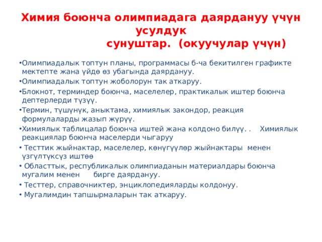 Химия боюнча олимпиадага даярдануу үчүн усулдук  сунуштар. (окуучулар үчүн) Олимпиадалык топтун планы, программасы б-ча бекитилген графикте мектепте жана үйдө өз убагында даярдануу. Олимпиадалык топтун жоболорун так аткаруу. Блокнот, терминдер боюнча, маселелер, практикалык иштер боюнча дептерлерди түзүү. Термин, түшүнүк, аныктама, химиялык закондор, реакция формулаларды жазып жүрүү. Химиялык таблицалар боюнча иштей жана колдоно билүү. . Химиялык реакциялар боюнча маселерди чыгаруу  Тесттик жыйнактар, маселелер, көнүгүүлөр жыйнактары менен үзгүлтүксүз иштөө  Областтык, республикалык олимпиаданын материалдары боюнча мугалим менен бирге даярдануу.  Тесттер, справочниктер, энциклопедияларды колдонуу.  Мугалимдин тапшырмаларын так аткаруу.   
