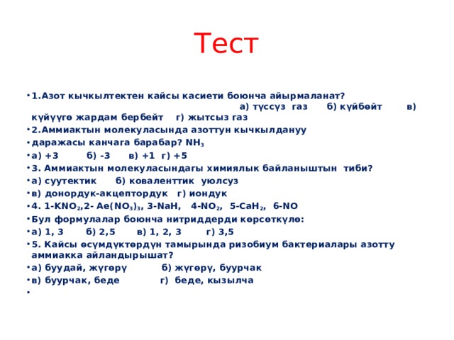 Тест 1.Азот кычкылтектен кайсы касиети боюнча айырмаланат? а) түссүз газ б) күйбөйт в) күйүүгө жардам бербейт г) жытсыз газ 2.Аммиактын молекуласында азоттун кычкылдануу даражасы канчага барабар? NH 3 а) +3 б) -3 в) +1 г) +5 3. Аммиактын молекуласындагы химиялык байланыштын тиби? а) суутектик б) коваленттик уюлсуз в) донордук-акцептордук г) иондук 4. 1-KNO 2 ,2- Ae(NO 3 ) 3 , 3-NaH, 4-NO 2 , 5-CaH 2 , 6-NO Бул формулалар боюнча нитриддерди көрсөткүлө: а) 1, 3 б) 2,5 в) 1, 2, 3 г) 3,5 5. Кайсы өсүмдүктөрдүн тамырында ризобиум бактериалары азотту аммиакка айландырышат? а) буудай, жүгөрү б) жүгөрү, буурчак в) буурчак, беде г) беде, кызылча   