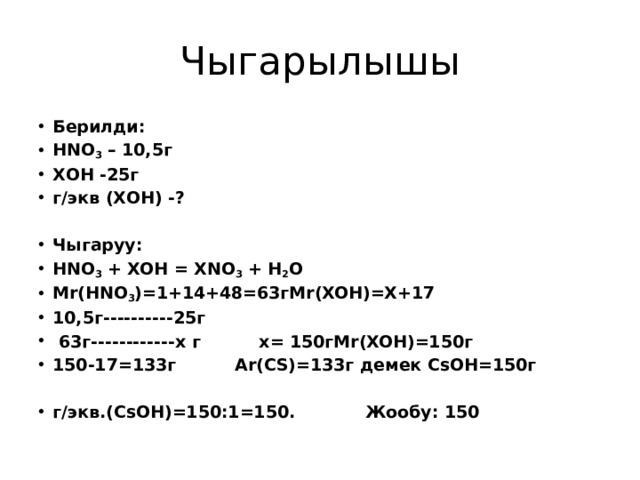 Чыгарылышы Берилди: HNO 3 – 10,5г ХОН -25г г/экв (ХОН) -? Чыгаруу: HNO 3 + XOH = XNO 3 + H 2 O Mr(HNO 3 )=1+14+48=63гMr(XOH)=X+17 10,5г----------25г  63г------------х г х= 150гMr(XOH)=150г 150-17=133г Аr(CS)=133г демек CsOH=150г   г/экв.(CsOH)=150:1=150. Жообу: 150 