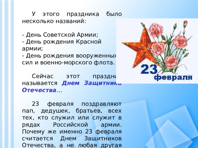  У этого праздника было несколько названий:  - День Советской Армии;  - День рождения Красной армии;  - День рождения вооруженных сил и военно-морского флота.    Сейчас этот праздник называется Днем Защитника Отечества …  23 февраля поздравляют пап, дедушек, братьев, всех тех, кто служил или служит в рядах Российской армии. Почему же именно 23 февраля считается Днем Защитников Отечества, а не любая другая дата? 