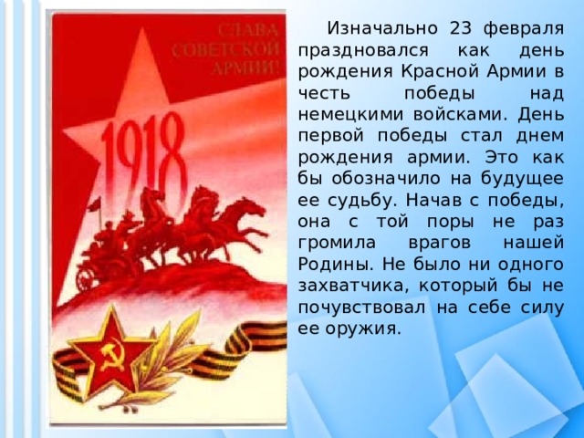  Изначально 23 февраля праздновался как день рождения Красной Армии в честь победы над немецкими войсками. День первой победы стал днем рождения армии. Это как бы обозначило на будущее ее судьбу. Начав с победы, она с той поры не раз громила врагов нашей Родины. Не было ни одного захватчика, который бы не почувствовал на себе силу ее оружия. 