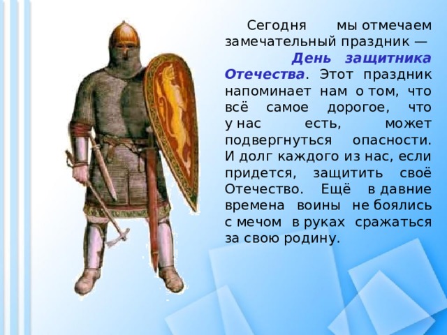  Сегодня мы отмечаем замечательный праздник — День защитника Отечества . Этот праздник напоминает нам о том, что всё самое дорогое, что у нас есть, может подвергнуться опасности. И долг каждого из нас, если придется, защитить своё Отечество. Ещё в давние времена воины не боялись с мечом в руках сражаться за свою родину. 