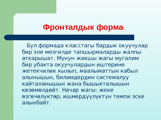 Фронталдык форма  Бул формада класстагы бардык окуучулар бир эле мезгилде тапшырмаларды жалпы аткарышат. Мунун жакшы жагы мугалим бир убакта окуучулардын иштерине жетекчилик кылып, маалыматтын кабыл алынышын, билимдердин системалуу кайталанышын жана бышыкталышын көзөмөлдөйт. Начар жагы: жеке өзгөчөлүктөр, ишмердүүлүктүн темпи эске алынбайт. 
