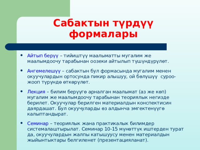 Сабактын түрдүү формалары Айтып берүү – тийиштүү маалыматты мугалим же маалымдоочу тарабынан оозеки айтылып түшүндүрүлөт. Ангемелешүү – сабактын бул формасында мугалим менен окуучулардын ортосунда пикир алышуу, ой бөлүшүү суроо-жооп түрүндө өткөрүлөт. Лекция – билим берүүгө арналган маалымат (аз же көп) мугалим же маалымдоочу тарабынан теориялык негизде берилет. Окуучулар берилген материалдын конспектисин даярдашат. Бул окуучуларды өз алдынча эмгектенүүгө калыптандырат. Семинар – теориялык жана практикалык билимдер системалаштырылат. Семинар 10-15 мүнөттүк иштерден турат да, окуучулардын жалпы катышуусу менен материалдын жыйынтыктары белгиленет (презентацияланат). 