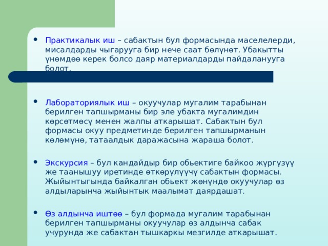 Практикалык иш – сабактын бул формасында маселелерди, мисалдарды чыгарууга бир нече саат бөлүнөт. Убакытты үнөмдөө керек болсо даяр материалдарды пайдаланууга болот. Лабораториялык иш – окуучулар мугалим тарабынан берилген тапшырманы бир эле убакта мугалимдин көрсөтмөсү менен жалпы аткарышат. Сабактын бул формасы окуу предметинде берилген тапшырманын көлөмүнө, татаалдык даражасына жараша болот. Экскурсия – бул кандайдыр бир обьектиге байкоо жүргүзүү же таанышуу иретинде өткөрүлүүчү сабактын формасы. Жыйынтыгында байкалган обьект жөнүндө окуучулар өз алдыларынча жыйынтык маалымат даярдашат. Өз алдынча иштөө – бул формада мугалим тарабынан берилген тапшырманы окуучулар өз алдынча сабак учурунда же сабактан тышкаркы мезгилде аткарышат. 