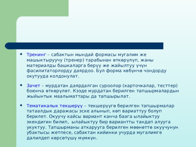 Тренинг – сабактын мындай формасы мугалим же машыктыруучу (тренер) тарабынан өткөрүлүп, жаны материалды башкаларга берүү же жайылтуу үчүн фасилитаторлорду даярдоо. Бул форма көбүнчө чондорду окутууда колдонулат. Зачет – мурдатан даярдалган суроолор (карточкалар, тесттер) боюнча өткөрүлөт. Кээде мурдатан берилген тапшырмалардын жыйынтык маалыматтары да тапшырылат. Тематикалык текшерүү – текшерүүгө берилген тапшырмалар татаалдык даражасы эске алынып, көп вариаттуу болуп берилет. Окуучу кайсы вариант канча баага ылайыктуу экендигин билип, ылайыктуу бир вариантты тандап алууга укуктуу. Тапшырманы аткарууга берилген мөөнөттө окуучунун убактысы жетпесе, сабактан кийинки учурда мугалимге далилдеп көрсөтүшү мүмкүн. 