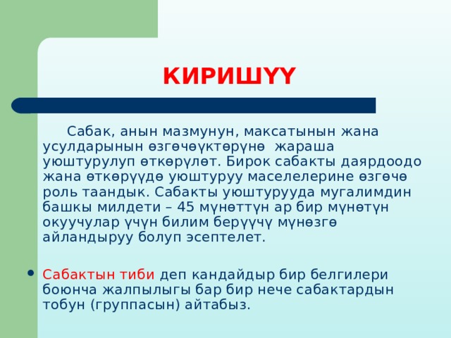 КИРИШҮҮ   Сабак, анын мазмунун, максатынын жана усулдарынын өзгөчөүктөрүнө жараша уюштурулуп өткөрүлөт. Бирок сабакты даярдоодо жана өткөрүүдө уюштуруу маселелерине өзгөчө роль таандык. Сабакты уюштурууда мугалимдин башкы милдети – 45 мүнөттүн ар бир мүнөтүн окуучулар үчүн билим берүүчү мүнөзгө айландыруу болуп эсептелет. Сабактын тиби деп кандайдыр бир белгилери боюнча жалпылыгы бар бир нече сабактардын тобун (группасын) айтабыз. 