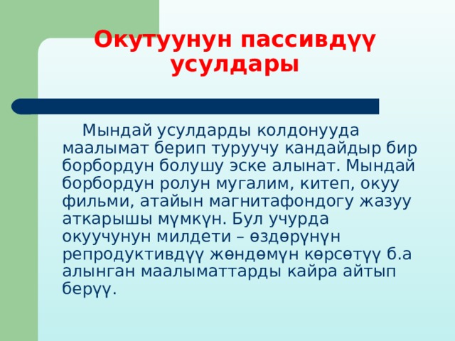 Окутуунун пассивдүү усулдары  Мындай усулдарды колдонууда маалымат берип туруучу кандайдыр бир борбордун болушу эске алынат. Мындай борбордун ролун мугалим, китеп, окуу фильми, атайын магнитафондогу жазуу аткарышы мүмкүн. Бул учурда окуучунун милдети – өздөрүнүн репродуктивдүү жөндөмүн көрсөтүү б.а алынган маалыматтарды кайра айтып берүү. 