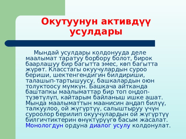 Окутуунун активдүү усулдары  Мындай усулдары колдонууда деле маалымат таратуу борбору болот, бирок баарлашуу бир багытта эмес, көп багытта жүрөт. Класстагы окуучулардын суроо бериши, шектенгендигин билдириши, талашып-тартышуусу, башкалардын оюн толуктоосу мүмкүн. Башкача айтканда баштапкы маалыматтар бир топ оңдоп-түзөтүлүп, кайтарым байланыш ишке ашат. Мында маалыматтын маанисин аңдап билүү, талкуулоо, ой жүгүртүү, салыштыруу үчүн суроолор берилип окуучулардын ой жүгүртүү билгичтиктерин өнүктүрүүгө басым жасалат. Монологдун ордуна диалог усулу колдонулат. 