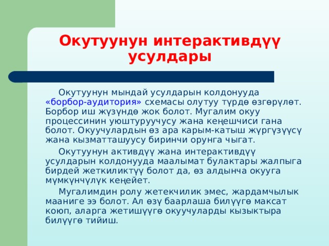 Окутуунун интерактивдүү усулдары  Окутуунун мындай усулдарын колдонууда «борбор-аудитория» схемасы олутуу түрдө өзгөрүлөт. Борбор иш жүзүндө жок болот. Мугалим окуу процессинин уюштуруучусу жана кеңешчиси гана болот. Окуучулардын өз ара карым-катыш жүргүзүүсү жана кызматташуусу биринчи орунга чыгат.  Окутуунун активдүү жана интерактивдүү усулдарын колдонууда маалымат булактары жалпыга бирдей жеткиликтүү болот да, өз алдынча окууга мүмкүнчүлүк кеңейет.  Мугалимдин ролу жетекчилик эмес, жардамчылык мааниге ээ болот. Ал өзү баарлаша билүүгө максат коюп, аларга жетишүүгө окуучуларды кызыктыра билүүгө тийиш. 