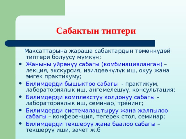 Сабактын типтери  Максаттарына жараша сабактардын төмөнкүдөй типтери болуусу мүмкүн: Жаныны үйрөнүү сабагы (комбинацияланган) – лекция, экскурсия, изилдөөчүлүк иш, окуу жана эмгек практикуму; Билимдерди бышыктоо сабагы - практикум, лабораториялык иш, ангемелешүү, консультация; Билимдерди комплекстүү колдонуу сабагы – лабораториялык иш, семинар, тренинг; Билимдерди системалаштыруу жана жалпылоо сабагы – конференция, тегерек стол, семинар; Билимдерди текшерүү жана баалоо сабагы – текшерүү иши, зачет ж.б  