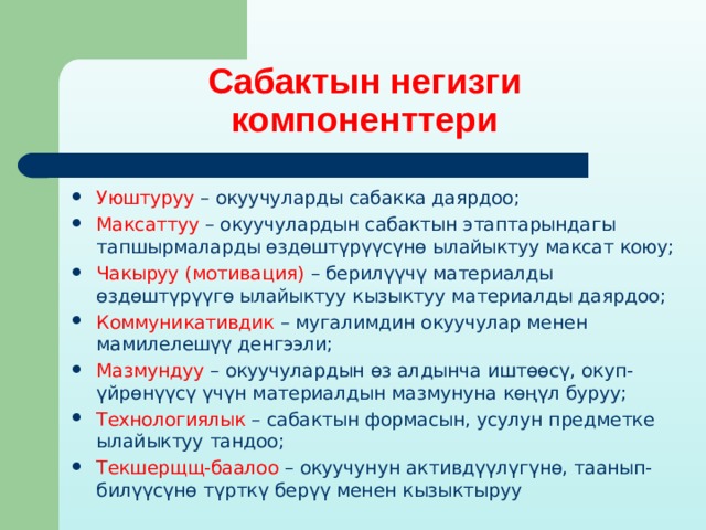 Сабактын негизги компоненттери Уюштуруу – окуучуларды сабакка даярдоо; Максаттуу – окуучулардын сабактын этаптарындагы тапшырмаларды өздөштүрүүсүнө ылайыктуу максат коюу; Чакыруу (мотивация) – берилүүчү материалды өздөштүрүүгө ылайыктуу кызыктуу материалды даярдоо; Коммуникативдик – мугалимдин окуучулар менен мамилелешүү денгээли; Мазмундуу – окуучулардын өз алдынча иштөөсү, окуп-үйрөнүүсү үчүн материалдын мазмунуна көңүл буруу; Технологиялык – сабактын формасын, усулун предметке ылайыктуу тандоо; Текшерщщ-баалоо – окуучунун активдүүлүгүнө, таанып-билүүсүнө түрткү берүү менен кызыктыруу 