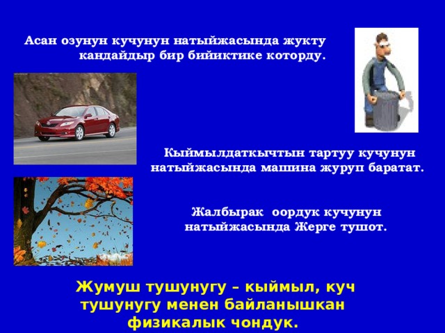 Асан озунун кучунун натыйжасында жукту кандайдыр бир бийиктике которду. Кыймылдаткычтын тартуу кучунун натыйжасында машина журуп баратат. Жалбырак оордук кучунун натыйжасында Жерге тушот.  Жумуш тушунугу – кыймыл, куч тушунугу менен байланышкан физикалык чондук. 