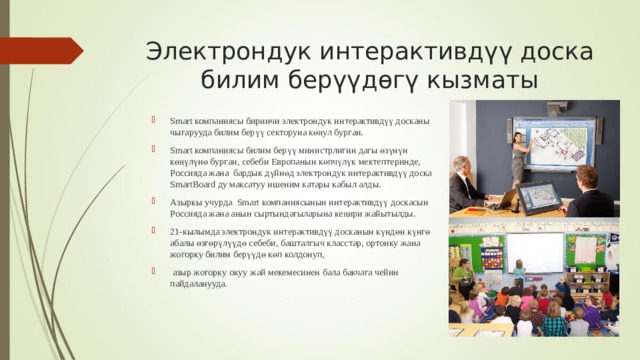 Электрондук интерактивдүү доска билим берүүдөгү кызматы   Smart компания сы биринчи электрондук интерактивдүү досканы чыгарууда билим берүү секторуна көңул бурган. Smart компания сы билим берүү министрлигин дагы өзүнүн көңүлүнө бурган, себеби Европанын көпчүлүк мектептеринде, Россияда жана бардык дүйнөд электрондук интерактивдүү доска SmartBoard ду максатуу ишеним катары кабыл алды. Азыркы учурда Smart компаниясынын интерактивдүү доскасын Россияда жана анын сыртындагыларына кеңири жайытылды. 21-кылымда электрондук интерактивдүү досканын күндөн күнгө абалы өзгөрүлүүдө себеби, башталгыч класстар, ортонку жана жогорку билим берүүдө көп колдонуп,  азыр жогорку окуу жай мекемесинен бала бакчага чейин пайдаланууда. 