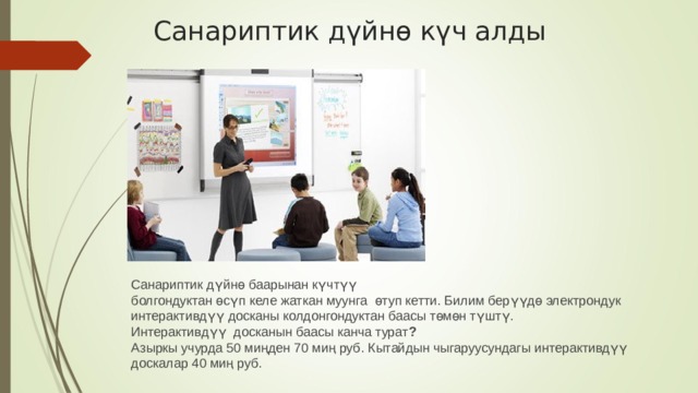 Санариптик дүйнө күч алды Санариптик дүйнө баарынан күчтүү болгондуктан өсүп келе жаткан муунга өтуп кетти. Билим берүүдө электрондук интерактивдүү досканы колдонгондуктан баасы төмөн түштү. Интерактивдүү досканын баасы канча турат ?  Азыркы учурда 50 миңден 70 миң руб . Кытайдын чыгаруусундагы интерактивдүү доскалар 40 миң руб. 