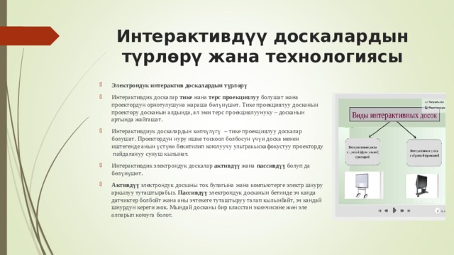 Интерактивдүү доскалардын түрлөрү жана технологиясы   Э лектрон дук интерактив доск алардын түрлөрү Интерактив дик доск алар тике жана терс  проекци ялуу болушат ж а н а проектор дун орнотулушуна жараша бөлүнүшөт . Т и ке проекци ялуу досканын проектор у досканын алдында, ал эми терс проекци ялуунуку – доск анын артында жайгашат . И нтерактив диук доск алардын көпчүлүгү  – тике проекци ялуу доскалар болушат . П роектор дун нуру ишке тоскоол болбосун үчүн доска менен иштегенде анын үстүнө бекитилип коюлуучу ультрак ыскаф окус туу проектор ду  пайдалануу сунуш кылынат. Интерактив дик электрон дук доск алар актив дүү жана пассив дүү болуп да бөлүнүшөт . Актив дүү электрон д у к доск аны ток булагына жана компьютер г е электр шнуру аркылуу туташтырабыз. Пассивдүү электрондук досканын бетинде эч канда датчиктер болбойт жана аны эчтекеге туташтыруу талап кылынбайт, эч кандай шнурдун кереги жок. Мындай досканы бир класстан экинчисине жөн эле алпарып коюуга болот.   