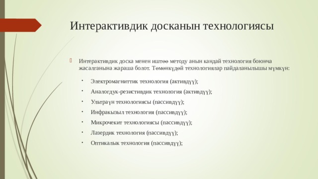 И нтерактив дик досканын технологиясы И нтерактив дик доска менен иштөө методу анын ка нда й технологи я боюнча жасалганына жар а ш а болот. Төмөнкүдөй технологи ялар пайдаланылышы мүмкүн :  Электромагнит тик технология (актив дүү ); Аналог дук -резистив дик технология (актив дүү ); Ультра үн технология сы (пассив дүү ); Инфрак ызыл технология (пассив дүү ); Микроче кит технология сы (пассив дүү ); Лазер дик технология (пассив дүү ); Оптика лык технология (пассив дүү ); 
