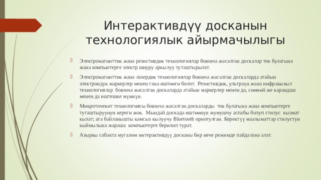 Интерактивдүү досканын технологиялык айырмачылыгы Э лектромагнит тик жана резистив дик технологи ялар боюнча жасалган д оск алар ток булагына жана компьютер г е электр шнуру аркылуу туташтырылат. Э лектромагнит тик жана лазердик технологи ялар боюнча жасалган д оск аларда атайын  электрон дук маркер лер менен гана иштөөгө болот.   Р езистив дик , ультра үн жана инфрак ызыл технологи ялар  боюнча жасалган д оск аларда атайын маркерлер менен да, сөөмөй же карандаш менен да иштешке мүмкүн.  М икроточе кит технологи ясы боюнча жасалган д оск аларды  ток булагына жана компьютер г е туташтыруунун кереги жок.  Мындай доскада иштөөнүн жумушчу аспабы болуп стилус  кызмат кылат; ага байланышты камсыз кылуучу Bluetooth орнотулган. Керектүү маалыматтар стилустун кыймылына жараша  компьютерге берилип турат. Азыркы сабакта мугалим интерактивдүү досканы бир нече режимде пайдалана алат.  
