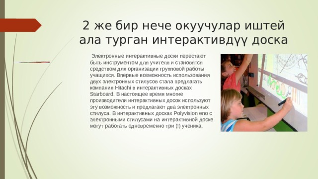  Электронные интерактивные доски перестают быть инструментом для учителя и становятся средством для организации групповой работы учащихся. Впервые возможность использования двух электронных стилусов стала предлагать компания Hitachi в интерактивных досках Starboard. В настоящее время многие производители интерактивных досок используют эту возможность и предлагают два электронных стилуса. В интерактивных досках Polyvision eno с электронными стилусами на интерактивной доске могут работать одновременно три (!) ученика. 2 же бир нече окуучулар иштей ала турган интерактивдүү доска 