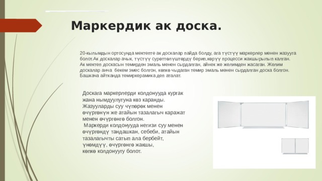 Маркердик ак доска. 20-кылымдын ортосунда мектепте ак доскалар пайда болду, ага түстүү маркерлер менен жазууга болот.Ак доскалар ачык, түстүү сурөттөлүштөрдү берип,көрүү процесси жакшырылып калган. Ак мектеп доскасын темирден эмаль менен сырдалган, айнек же желимден жасаган. Желим доскалар анча бекем эмес болгон, көпкө чыдаган темир эмаль менен сырдалган доска болгон. Башкача айтканда темиркерамика деп аталат. Доскага маркерлерди колдонууда кургак жана нымдуулугуна көз каранды. Жазууларды суу чүпөрөк менен өчүргөнүн же атайын тазалагыч каражат менен өчүргөнгө болгон.  Маркерди колдонууда негизи суу менен өчүргөндү тандашкан, себеби, атайын тазалагычты сатып ала бербейт, үнөмдүү, өчүргөнгө жакшы, көпкө колдонуугу болот. 