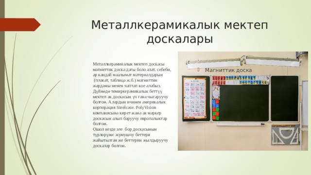 Металлкерамикалык мектеп доскасы магниттик доска дагы боло алат, себеби, ар кандай маалымат материалдарын  (плакат, таблица ж.б.) магниттин жардамы менен чаптап кое алабыз. Дүйнөдө темиркерамикалык беттүү мектеп ак доскасын үч гана чыгаруучу болгон. Алардын ичинен америкалык корпорация Steelcase. PolyVision компаиясына кирет жана ак маркер доскасын алып баруучу европалыктар болгон. Ошол кезде эле бор доскасынын түрлөрүнө: жумушчу беттери жайытылган же беттерин жылдыруучу доскалар болгон. Металлкерамикалык мектеп доскалары Магниттик доска 