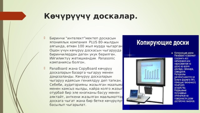 Көчүрүүчү доскалар.  Биринчи “интелект”мектеп доскасын япониялык компания PLUS 80-жылдын аягында, өткөн 100 жыл мурда чыгарган. Ошон үчүн көчүрүү доскасын чыгарууда биринчилерден деген укук берилген. Ийгиликтүү жетишкендик Panasonic компаниясы болгон. PanaBoard жана CopyBoard көчүрүү доскаларын базарга чыгаруу менен даңазаланды. Көчүрүү доскаларын чыгаруу идеясын гениялдуу деп тапкан. Себеби, аудиторияны жазылган маалымат менен камсыз кылды, кайра колго жазып отурбай бир эле кнопканы басуу менен аяктайт, анткени жазылган маалыматтар доскага чыгат жана бир бетке көчүрүлүп басылып чыгарылат. 