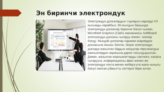 Эн биринчи электрондук доскалар.    Электрондук доскалардын түрлөрүн кароодо ХХ кылымды карайбыз. 90-жылдын башында электрондук доскалар биринчи болуп чыккан. Microfield Graphics (США) компаниясы SoftBoard электрондук досканы чыгаруу менен пионер болду. Мындай доскалар кадимки маркердик доскасына окшош болгон, бирок электрондук доскада жазылган бардык жазуулар персоналдык компьютердин экранына дароо чагылдырылган. Демек, жазылган маалыматтарды сактоого, кагазга чыгарууга, информацияны факс менен же электрондук почта менен жиберүүгө жана чыныгы болуп жаткан убакытты сеттерге бере алган. 