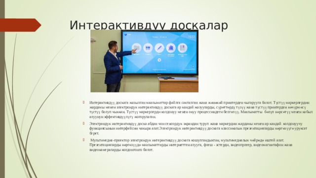 Интерактивдүү доскалар Интерактивдүү доскага жазылган маалыматтар файлга сакталган жана жөнөкөй принтерден чыгарууга болот. Түстүү маркерлердин жардамы менен электрондук интерактивдүү доскага ар кандай жазууларды, сүрөттөрдү түзүү жана түстүү принтерден көчүрмөсү түстүү болуп чыккан. Түстүү маркерлерди колдонуу менен окуу процессиндеги белгилүү. Маалыматты бөлүп көрсөтүү менен кабыл алуунун эффективдүүлүгү жогорулаган. Электрондук интерактивдүү доска абдан чон сенсордук экрандан туруп жана маркердин жардамы менен ар кандай колдонуучу функциясынын интерфейсин чакыра алат.Электрондук интерактивдүү доскага классикалык презентацияларды көргөзүүгө уруксат берет.  Мультимедиа-проектор электрондук интерактивдүү доскага кошулгандыктан, мультимедиалык чөйрөдө иштей алат. Презентацияларды көргөзүүдө маалыматтарды интернеттен алууга, флеш - эстерди, видеопрлеер, видеомагнитафон жана видеокамераларды колдонгонго болот. 