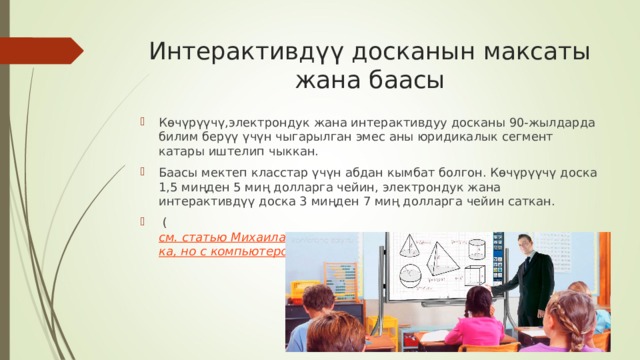 Интерактивдүү досканын максаты жана баасы Көчүрүүчү,электрондук жана интерактивдуу досканы 90-жылдарда билим берүү үчүн чыгарылган эмес аны юридикалык сегмент катары иштелип чыккан. Баасы мектеп класстар үчүн абдан кымбат болгон. Көчүрүүчү доска 1,5 миңден 5 миң долларга чейин, электрондук жана интерактивдүү доска 3 миңден 7 миң долларга чейин саткан.  ( см. статью Михаила Гуткина, PC Week/RE 08.10.1996 
