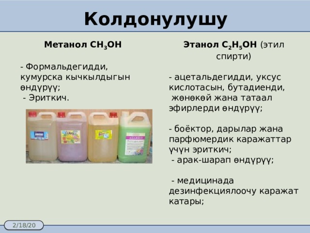 Колдонулушу Метанол CH 3 OH  Этанол С 2 Н 5 ОН (этил спирти) - Формальдегидди, кумурска кычкылдыгын өндүрүү; - ацетальдегидди, уксус кислотасын, бутадиенди,  - Эриткич.  жөнөкөй жана татаал эфирлерди өндүрүү; - боёктор, дарылар жана парфюмердик каражаттар үчүн эриткич;  - арак-шарап өндүрүү;  - медицинада дезинфекциялоочу каражат катары; 